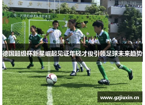 德国超级杯新星崛起见证年轻才俊引领足球未来趋势 德国超级杯新星崛起见证年轻才俊引领足球未来趋势